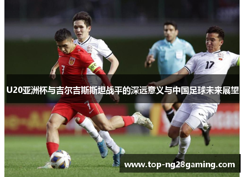 U20亚洲杯与吉尔吉斯斯坦战平的深远意义与中国足球未来展望