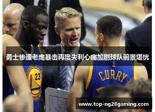 勇士惨遭老鹰暴击再度失利心痛加剧球队前景堪忧