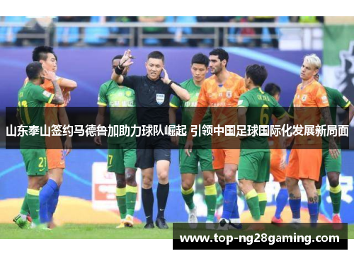 山东泰山签约马德鲁加助力球队崛起 引领中国足球国际化发展新局面
