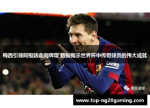 梅西引领阿根廷走向辉煌 数据揭示世界杯中传奇球员的伟大成就