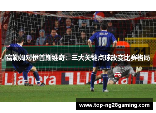 富勒姆对伊普斯维奇：三大关键点球改变比赛格局