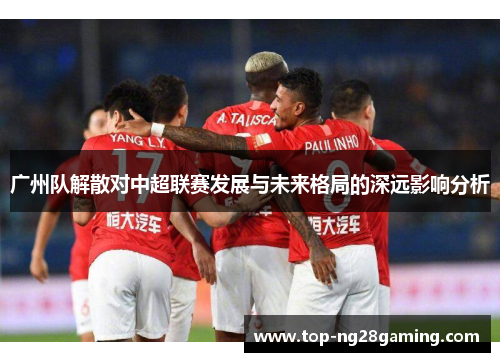 广州队解散对中超联赛发展与未来格局的深远影响分析