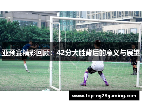 亚预赛精彩回顾：42分大胜背后的意义与展望