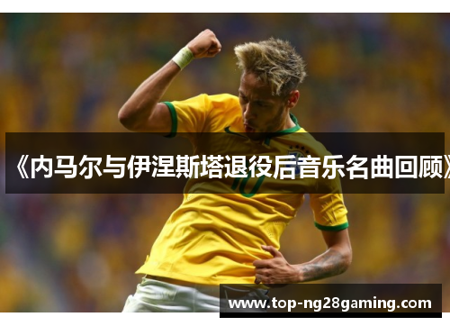 《内马尔与伊涅斯塔退役后音乐名曲回顾》