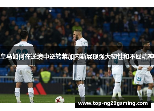 皇马如何在逆境中逆转莱加内斯展现强大韧性和不屈精神