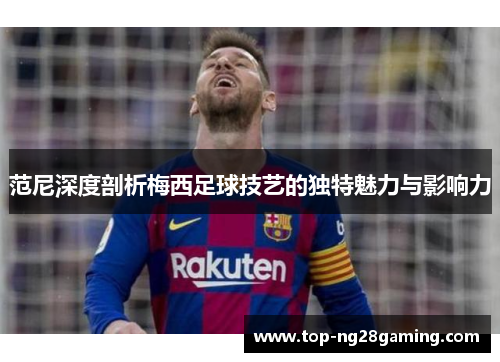 范尼深度剖析梅西足球技艺的独特魅力与影响力
