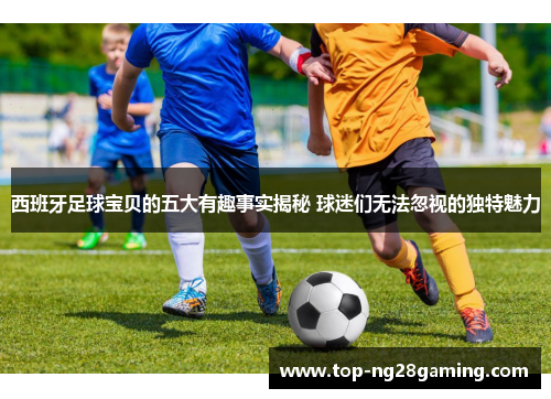 西班牙足球宝贝的五大有趣事实揭秘 球迷们无法忽视的独特魅力