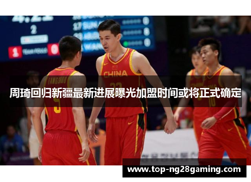 周琦回归新疆最新进展曝光加盟时间或将正式确定