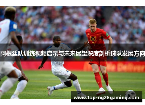 阿根廷队训练视频启示与未来展望深度剖析球队发展方向