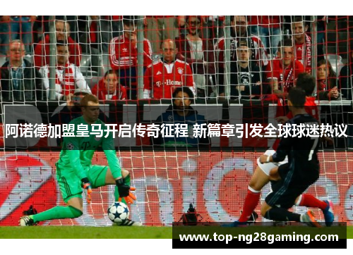 阿诺德加盟皇马开启传奇征程 新篇章引发全球球迷热议