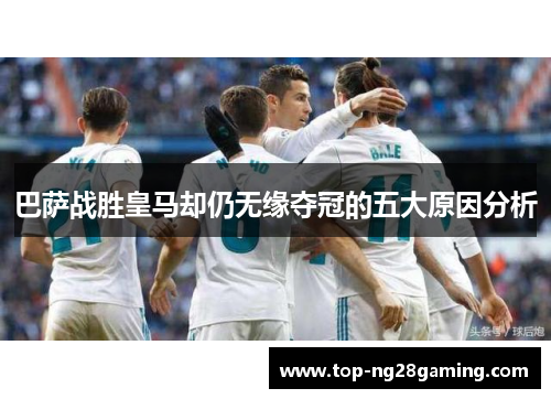 巴萨战胜皇马却仍无缘夺冠的五大原因分析