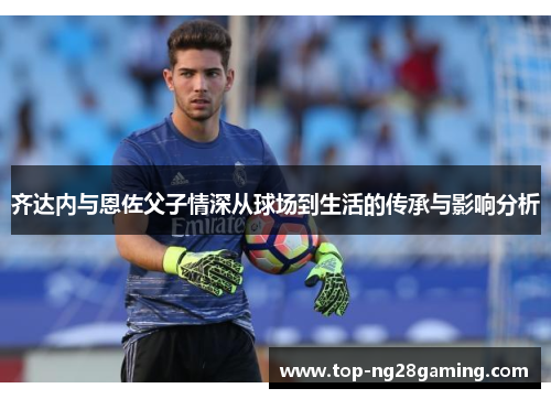 齐达内与恩佐父子情深从球场到生活的传承与影响分析