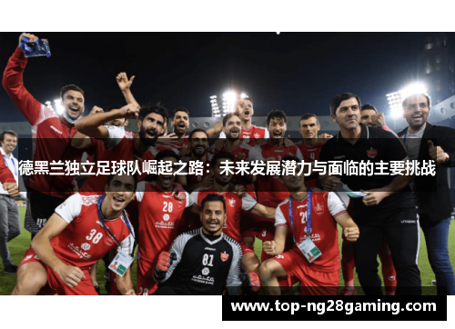 德黑兰独立足球队崛起之路：未来发展潜力与面临的主要挑战