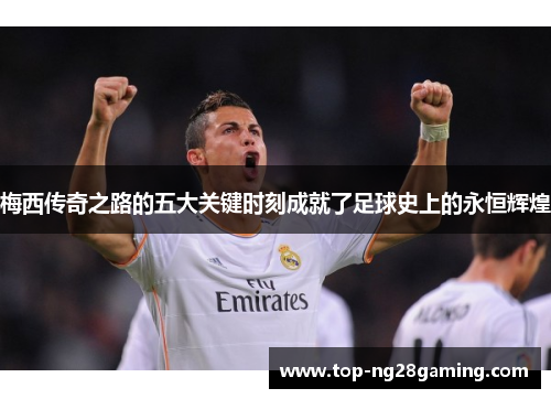 梅西传奇之路的五大关键时刻成就了足球史上的永恒辉煌 梅西传奇之路的五大关键时刻成就了足球史上的永恒辉煌