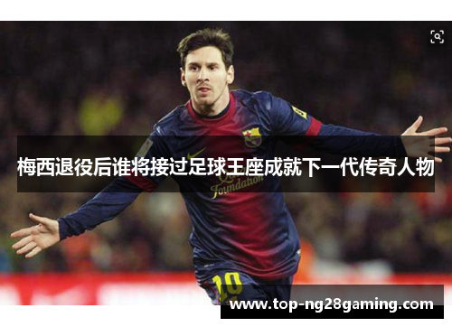 梅西退役后谁将接过足球王座成就下一代传奇人物 梅西退役后谁将接过足球王座成就下一代传奇人物