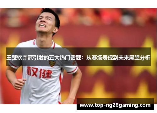 王楚钦夺冠引发的五大热门话题：从赛场表现到未来展望分析