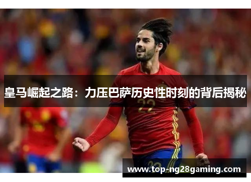 皇马崛起之路：力压巴萨历史性时刻的背后揭秘