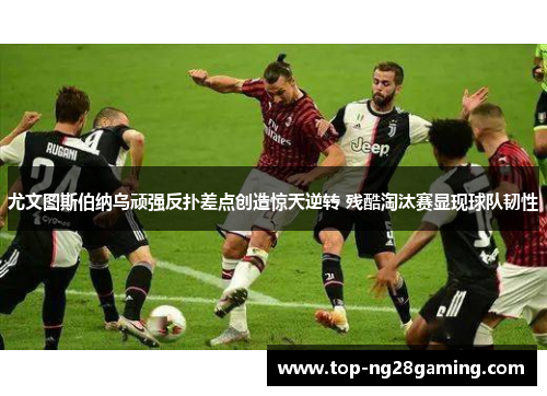 尤文图斯伯纳乌顽强反扑差点创造惊天逆转 残酷淘汰赛显现球队韧性