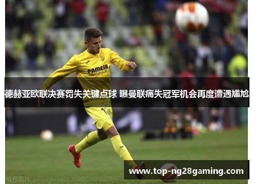 德赫亚欧联决赛罚失关键点球 曝曼联痛失冠军机会再度遭遇尴尬
