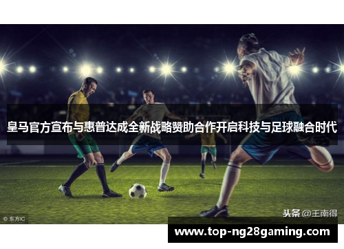 皇马官方宣布与惠普达成全新战略赞助合作开启科技与足球融合时代