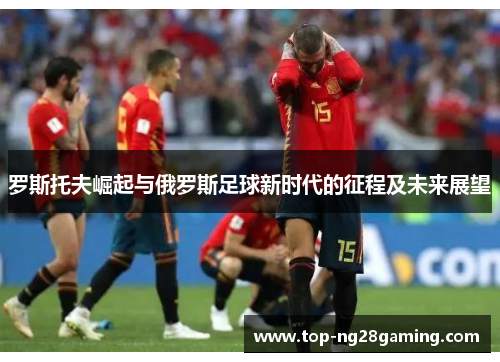 罗斯托夫崛起与俄罗斯足球新时代的征程及未来展望 罗斯托夫崛起与俄罗斯足球新时代的征程及未来展望