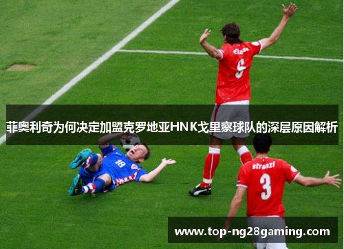 菲奥利奇为何决定加盟克罗地亚HNK戈里察球队的深层原因解析