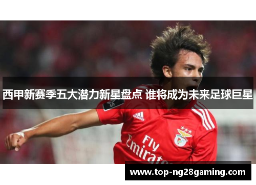 西甲新赛季五大潜力新星盘点 谁将成为未来足球巨星